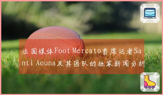 法国媒体Foot Mercato首席记者Santi Aouna及其团队的独家新闻分析