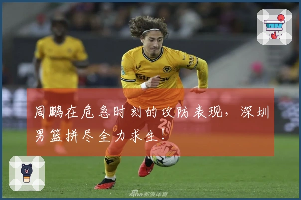 周鹏在危急时刻的攻防表现，深圳男篮拼尽全力求生！