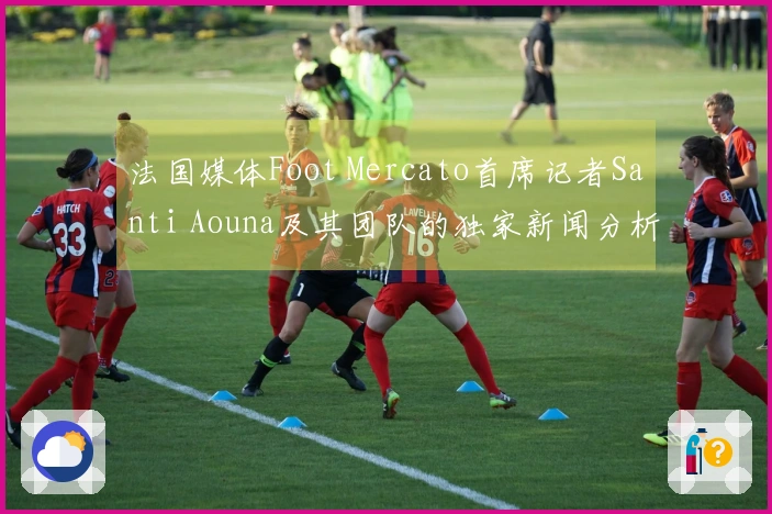 法国媒体Foot Mercato首席记者Santi Aouna及其团队的独家新闻分析